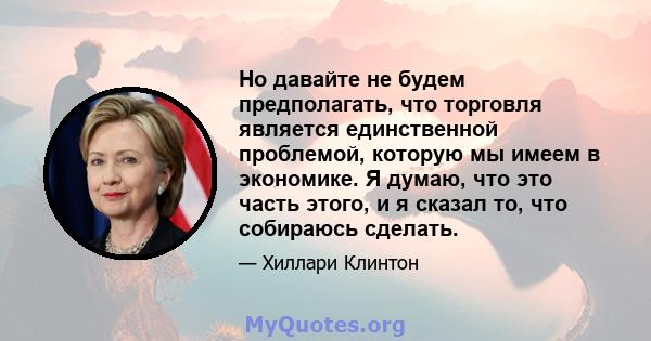 Но давайте не будем предполагать, что торговля является единственной проблемой, которую мы имеем в экономике. Я думаю, что это часть этого, и я сказал то, что собираюсь сделать.