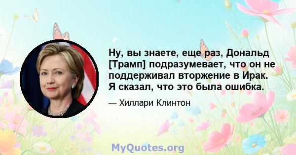 Ну, вы знаете, еще раз, Дональд [Трамп] подразумевает, что он не поддерживал вторжение в Ирак. Я сказал, что это была ошибка.