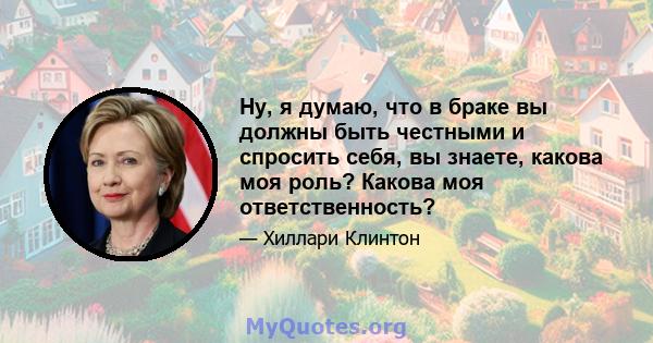 Ну, я думаю, что в браке вы должны быть честными и спросить себя, вы знаете, какова моя роль? Какова моя ответственность?