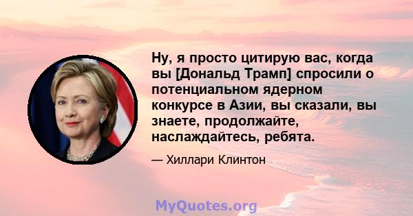 Ну, я просто цитирую вас, когда вы [Дональд Трамп] спросили о потенциальном ядерном конкурсе в Азии, вы сказали, вы знаете, продолжайте, наслаждайтесь, ребята.