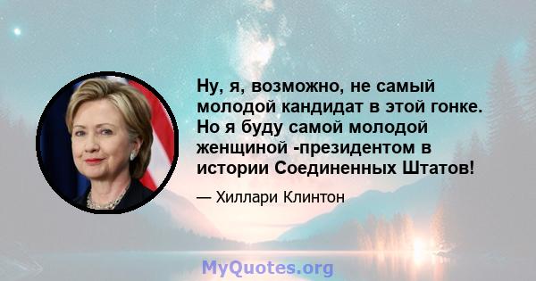 Ну, я, возможно, не самый молодой кандидат в этой гонке. Но я буду самой молодой женщиной -президентом в истории Соединенных Штатов!