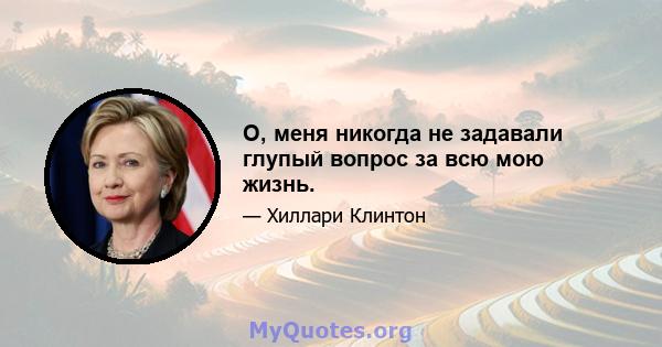 О, меня никогда не задавали глупый вопрос за всю мою жизнь.