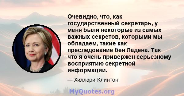 Очевидно, что, как государственный секретарь, у меня были некоторые из самых важных секретов, которыми мы обладаем, такие как преследование бен Ладена. Так что я очень привержен серьезному восприятию секретной