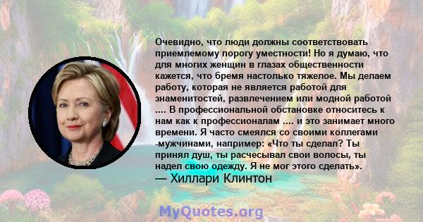 Очевидно, что люди должны соответствовать приемлемому порогу уместности! Но я думаю, что для многих женщин в глазах общественности кажется, что бремя настолько тяжелое. Мы делаем работу, которая не является работой для