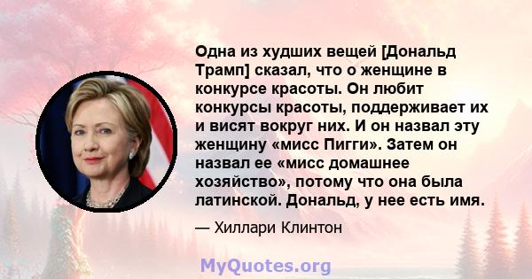 Одна из худших вещей [Дональд Трамп] сказал, что о женщине в конкурсе красоты. Он любит конкурсы красоты, поддерживает их и висят вокруг них. И он назвал эту женщину «мисс Пигги». Затем он назвал ее «мисс домашнее