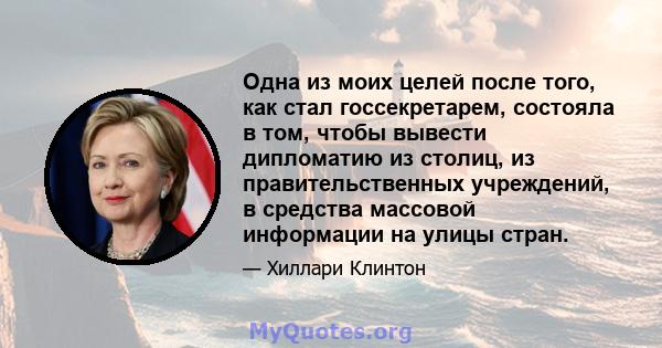 Одна из моих целей после того, как стал госсекретарем, состояла в том, чтобы вывести дипломатию из столиц, из правительственных учреждений, в средства массовой информации на улицы стран.