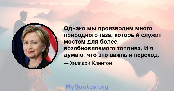 Однако мы производим много природного газа, который служит мостом для более возобновляемого топлива. И я думаю, что это важный переход.