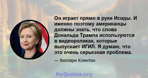 Он играет прямо в руки Исиды. И именно поэтому американцы должны знать, что слова Дональда Трампа используются в видеороликах, которые выпускает ИГИЛ. Я думаю, что это очень серьезная проблема.