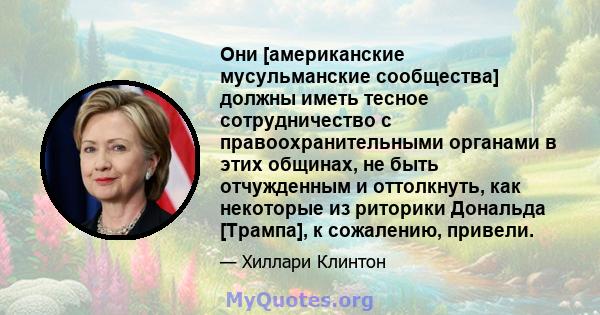 Они [американские мусульманские сообщества] должны иметь тесное сотрудничество с правоохранительными органами в этих общинах, не быть отчужденным и оттолкнуть, как некоторые из риторики Дональда [Трампа], к сожалению,