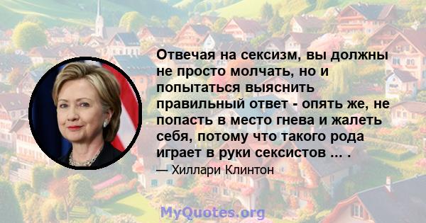 Отвечая на сексизм, вы должны не просто молчать, но и попытаться выяснить правильный ответ - опять же, не попасть в место гнева и жалеть себя, потому что такого рода играет в руки сексистов ... .