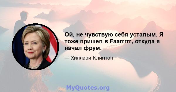 Ой, не чувствую себя усталым. Я тоже пришел в Faarrrrr, откуда я начал фрум.