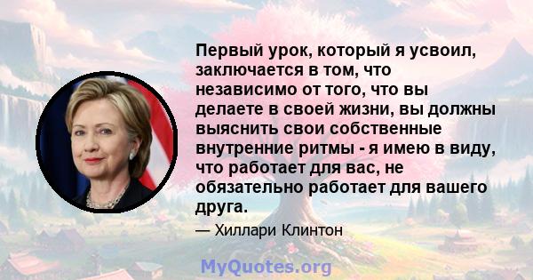 Первый урок, который я усвоил, заключается в том, что независимо от того, что вы делаете в своей жизни, вы должны выяснить свои собственные внутренние ритмы - я имею в виду, что работает для вас, не обязательно работает 