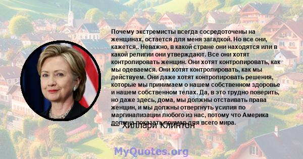 Почему экстремисты всегда сосредоточены на женщинах, остается для меня загадкой. Но все они, кажется,. Неважно, в какой стране они находятся или в какой религии они утверждают. Все они хотят контролировать женщин. Они