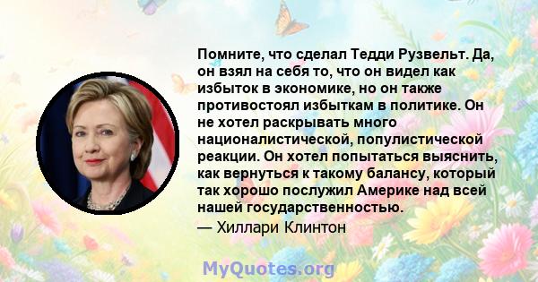 Помните, что сделал Тедди Рузвельт. Да, он взял на себя то, что он видел как избыток в экономике, но он также противостоял избыткам в политике. Он не хотел раскрывать много националистической, популистической реакции.