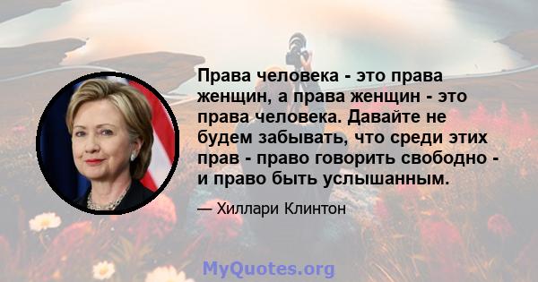 Права человека - это права женщин, а права женщин - это права человека. Давайте не будем забывать, что среди этих прав - право говорить свободно - и право быть услышанным.