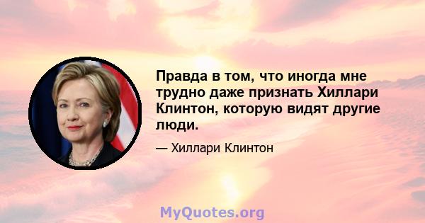 Правда в том, что иногда мне трудно даже признать Хиллари Клинтон, которую видят другие люди.