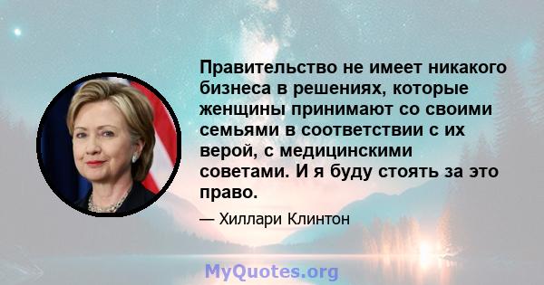 Правительство не имеет никакого бизнеса в решениях, которые женщины принимают со своими семьями в соответствии с их верой, с медицинскими советами. И я буду стоять за это право.