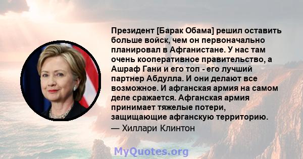 Президент [Барак Обама] решил оставить больше войск, чем он первоначально планировал в Афганистане. У нас там очень кооперативное правительство, а Ашраф Гани и его топ - его лучший партнер Абдулла. И они делают все