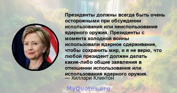 Президенты должны всегда быть очень осторожными при обсуждении использования или неиспользования ядерного оружия. Президенты с момента холодной войны использовали ядерное сдерживание, чтобы сохранить мир, и я не верю,