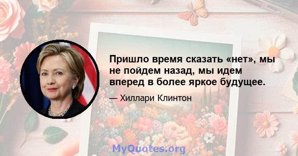 Пришло время сказать «нет», мы не пойдем назад, мы идем вперед в более яркое будущее.