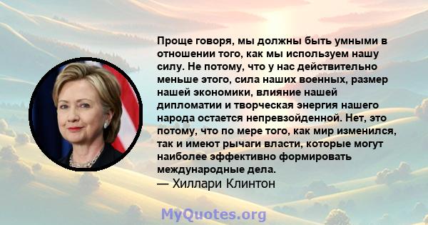 Проще говоря, мы должны быть умными в отношении того, как мы используем нашу силу. Не потому, что у нас действительно меньше этого, сила наших военных, размер нашей экономики, влияние нашей дипломатии и творческая