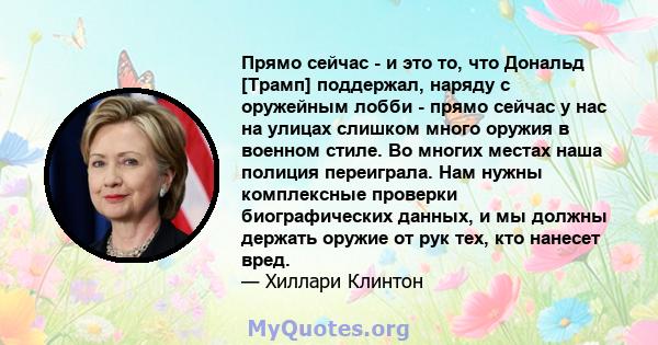 Прямо сейчас - и это то, что Дональд [Трамп] поддержал, наряду с оружейным лобби - прямо сейчас у нас на улицах слишком много оружия в военном стиле. Во многих местах наша полиция переиграла. Нам нужны комплексные