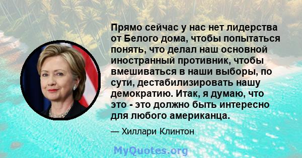 Прямо сейчас у нас нет лидерства от Белого дома, чтобы попытаться понять, что делал наш основной иностранный противник, чтобы вмешиваться в наши выборы, по сути, дестабилизировать нашу демократию. Итак, я думаю, что это 