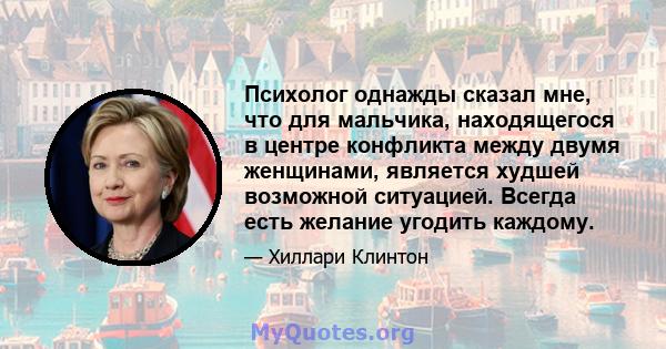 Психолог однажды сказал мне, что для мальчика, находящегося в центре конфликта между двумя женщинами, является худшей возможной ситуацией. Всегда есть желание угодить каждому.