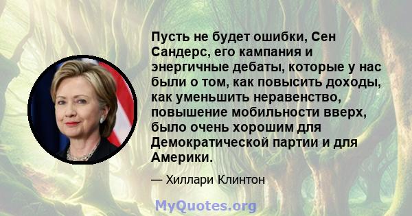 Пусть не будет ошибки, Сен Сандерс, его кампания и энергичные дебаты, которые у нас были о том, как повысить доходы, как уменьшить неравенство, повышение мобильности вверх, было очень хорошим для Демократической партии