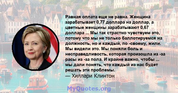 Равная оплата еще не равна. Женщина зарабатывает 0,77 доллара на доллар, а цветные женщины зарабатывают 0,67 доллара ... Мы так страстно чувствуем это, потому что мы не только баллотируемся на должность, но и каждый, по 