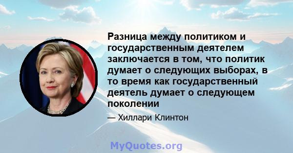 Разница между политиком и государственным деятелем заключается в том, что политик думает о следующих выборах, в то время как государственный деятель думает о следующем поколении