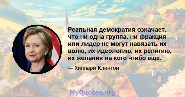 Реальная демократия означает, что ни одна группа, ни фракция или лидер не могут навязать их волю, их идеологию, их религию, их желания на кого -либо еще.