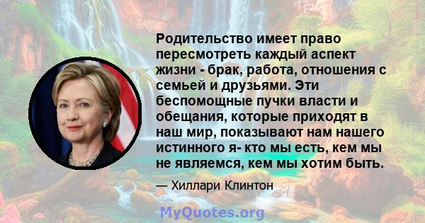 Родительство имеет право пересмотреть каждый аспект жизни - брак, работа, отношения с семьей и друзьями. Эти беспомощные пучки власти и обещания, которые приходят в наш мир, показывают нам нашего истинного я- кто мы