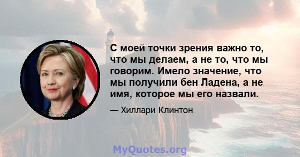 С моей точки зрения важно то, что мы делаем, а не то, что мы говорим. Имело значение, что мы получили бен Ладена, а не имя, которое мы его назвали.