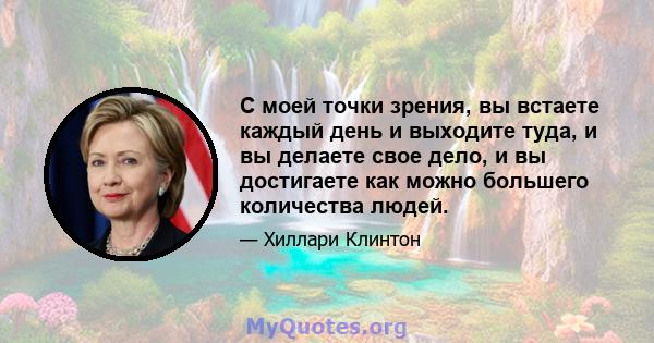 С моей точки зрения, вы встаете каждый день и выходите туда, и вы делаете свое дело, и вы достигаете как можно большего количества людей.