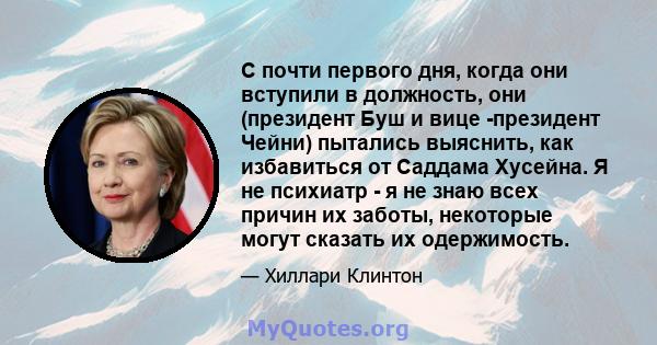 С почти первого дня, когда они вступили в должность, они (президент Буш и вице -президент Чейни) пытались выяснить, как избавиться от Саддама Хусейна. Я не психиатр - я не знаю всех причин их заботы, некоторые могут