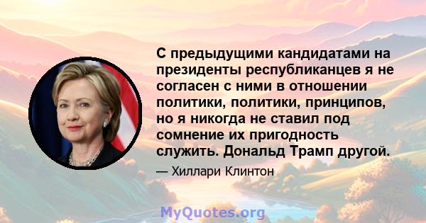 С предыдущими кандидатами на президенты республиканцев я не согласен с ними в отношении политики, политики, принципов, но я никогда не ставил под сомнение их пригодность служить. Дональд Трамп другой.