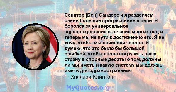 Сенатор [Бен] Сандерс и я разделяем очень большие прогрессивные цели. Я боролся за универсальное здравоохранение в течение многих лет, и теперь мы на пути к достижению его. Я не хочу, чтобы мы начинали заново. Я думаю,