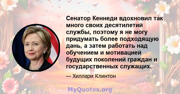 Сенатор Кеннеди вдохновил так много своих десятилетий службы, поэтому я не могу придумать более подходящую дань, а затем работать над обучением и мотивацией будущих поколений граждан и государственных служащих.