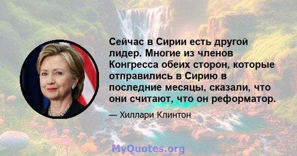 Сейчас в Сирии есть другой лидер. Многие из членов Конгресса обеих сторон, которые отправились в Сирию в последние месяцы, сказали, что они считают, что он реформатор.