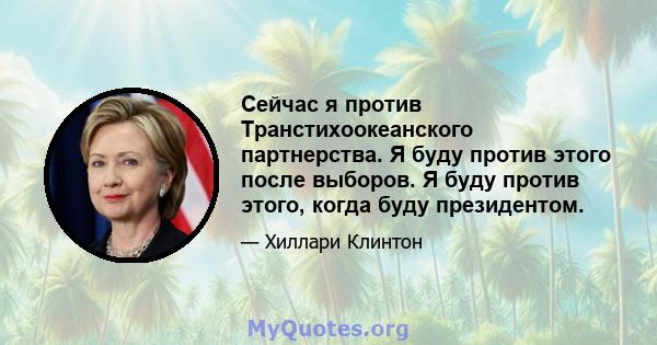 Сейчас я против Транстихоокеанского партнерства. Я буду против этого после выборов. Я буду против этого, когда буду президентом.