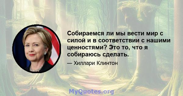 Собираемся ли мы вести мир с силой и в соответствии с нашими ценностями? Это то, что я собираюсь сделать.