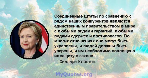 Соединенные Штаты по сравнению с рядом наших конкурентов являются единственным правительством в мире с любыми видами гарантий, любыми видами сдержек и противовесов. Во многих отношениях они могут быть укреплены, и людей 