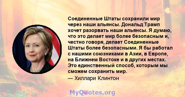 Соединенные Штаты сохранили мир через наши альянсы. Дональд Трамп хочет разорвать наши альянсы. Я думаю, что это делает мир более безопасным и, честно говоря, делает Соединенные Штаты более безопасными. Я бы работал с