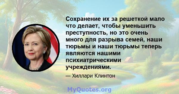 Сохранение их за решеткой мало что делает, чтобы уменьшить преступность, но это очень много для разрыва семей, наши тюрьмы и наши тюрьмы теперь являются нашими психиатрическими учреждениями.