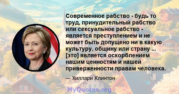 Современное рабство - будь то труд, принудительный рабство или сексуальное рабство - является преступлением и не может быть допущено ни в какую культуру, общину или страну ... [это] является оскорблением нашим ценностям 