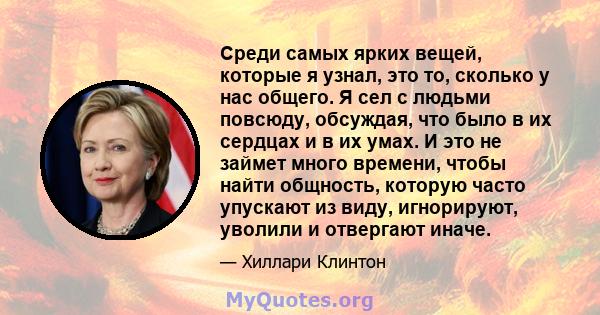 Среди самых ярких вещей, которые я узнал, это то, сколько у нас общего. Я сел с людьми повсюду, обсуждая, что было в их сердцах и в их умах. И это не займет много времени, чтобы найти общность, которую часто упускают из 