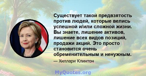 Существует такой предвзятость против людей, которые велись успешной и/или сложной жизни. Вы знаете, лишение активов, лишение всех видов позиций, продажи акций. Это просто становится очень обременительным и ненужным.