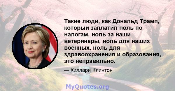 Такие люди, как Дональд Трамп, который заплатил ноль по налогам, ноль за наши ветеринары, ноль для наших военных, ноль для здравоохранения и образования, это неправильно.