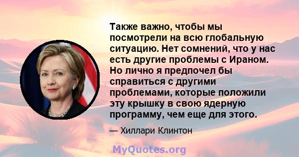 Также важно, чтобы мы посмотрели на всю глобальную ситуацию. Нет сомнений, что у нас есть другие проблемы с Ираном. Но лично я предпочел бы справиться с другими проблемами, которые положили эту крышку в свою ядерную